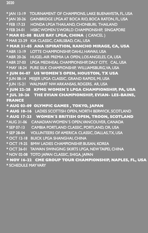 2020 * JAN 13-19 TOURNAMENT OF CHAMPIONS, LAKE BUENAVISTA, FL, USA * JAN 20-26 GAINBRIDGE LPGA AT BOCA RIO, BOCA RATON, FL, USA * FEB 17-23 HONDA LPGA THAILAND, CHONBURI, THAILAND * FEB 24-01 HSBC WOMEN´S WORLD CHAMPIONSHIP, SINGAPORE * MAR 02-08 BLUE BAY LPGA, CHINA ( CANCEL ) * MAR 23-29 KIA CLASSIC, CARLSBAD, CAL, USA * MAR 31-05 ANA ISPIRATION, RANCHO MIRAGE, CA, USA * ABR 13-19 LOTTE CHAMPIONSHIP, OAHU, HAWAII, USA * ABR 20-26 HUGEL-AIR PREMIA LA OPEN, LOS ANGELES, CA, USA * ABR 27-03 LPGA MEDIHEAL CHAMPIONSHIP, DALY CITY, CAL, USA * MAY 18-24 PURE SILK CHAMPIONSHIP, WILLIAMSBURG, VA, USA * JUN 04-07 US WOMEN´S OPEN, HOUSTON, TX USA * JUN 08-14 MEIJER LPGA CLASSIC, GRAND RAPIDS, MI, USA * JUN 15-21 WALMART NW ARKANSAS, ROGERS, AR, USA * JUN 22-28 KPMG WOMEN´S LPGA CHAMPIONSHIP, PA, USA * JUL 20-26 THE EVIAN CHAMPIONSHIP, EVIAN- LES-BAINS, FRANCE * AUG 03-09 OLYMPIC GAMES , TOKYO, JAPAN * AUG 10-16 LADIES SCOTTISH OPEN, NORTH BERWICK, SCOTLAND * AUG 17-23 WOMEN´S BRITISH OPEN, TROON, SCOTLAND * AUG 31-06 CANADIAN WOMEN´S OPEN, VANCOUVER, CANADA * SEP 07-13 CAMBIA PORTLAND CLASSIC, PORTLAND, OR, USA * SEP 28-04 VOLUNTEERS OF AMERICA CLASSIC, DALLAS, TX, USA * OCT 12-18 BUICK LPGA SHANGHAI, CHINA * OCT 19-25 BMW LADIES CHAMPIONSHIP, BUSAN, KOREA * OCT 26-01 TAIWAN SWINGING SKIRTS LPGA, NEW TAIPEI, CHINA * NOV 02-08 TOTO JAPAN CLASSIC, SHIGA, JAPAN * NOV 16-22 CME GROUP TOUR CHAMPIONSHIP, NAPLES, FL, USA * SCHEDULE MAY VARY 